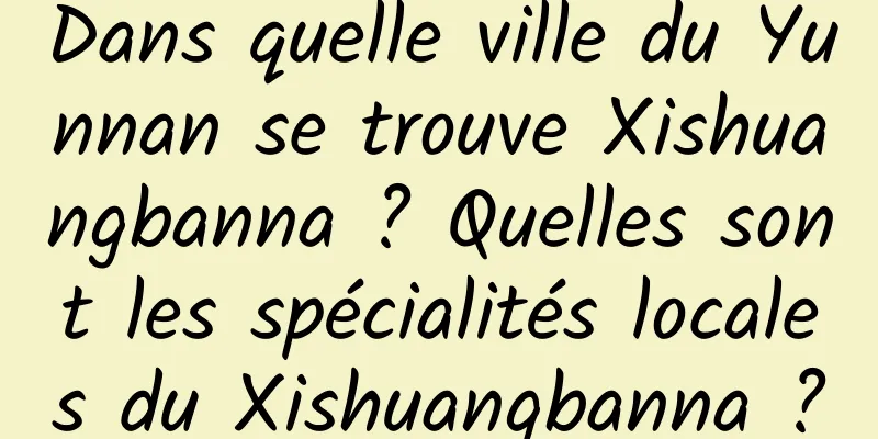 Dans quelle ville du Yunnan se trouve Xishuangbanna ? Quelles sont les spécialités locales du Xishuangbanna ?