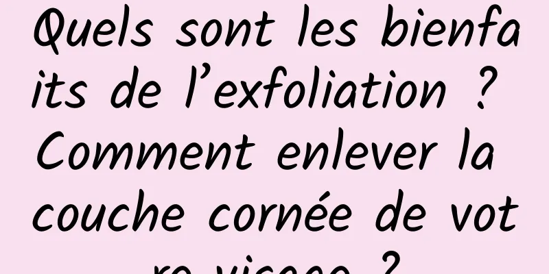 Quels sont les bienfaits de l’exfoliation ? Comment enlever la couche cornée de votre visage ?