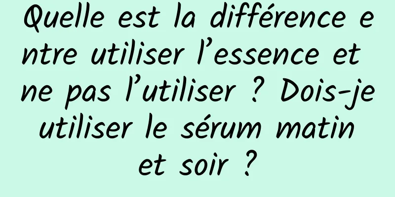 Quelle est la différence entre utiliser l’essence et ne pas l’utiliser ? Dois-je utiliser le sérum matin et soir ?