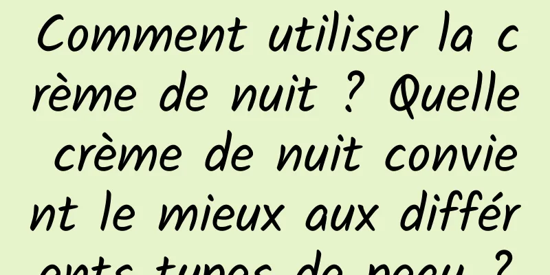 Comment utiliser la crème de nuit ? Quelle crème de nuit convient le mieux aux différents types de peau ?