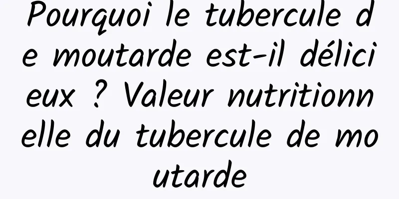 Pourquoi le tubercule de moutarde est-il délicieux ? Valeur nutritionnelle du tubercule de moutarde