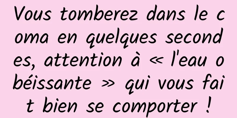 Vous tomberez dans le coma en quelques secondes, attention à « l'eau obéissante » qui vous fait bien se comporter !