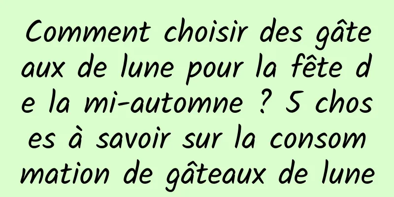 Comment choisir des gâteaux de lune pour la fête de la mi-automne ? 5 choses à savoir sur la consommation de gâteaux de lune