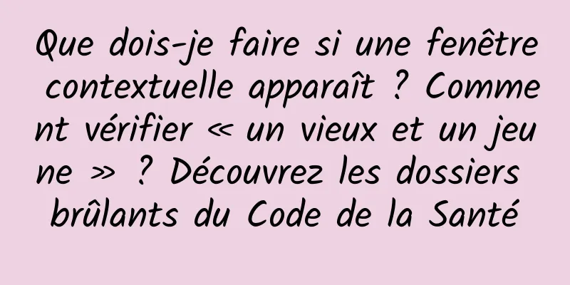 Que dois-je faire si une fenêtre contextuelle apparaît ? Comment vérifier « un vieux et un jeune » ? Découvrez les dossiers brûlants du Code de la Santé