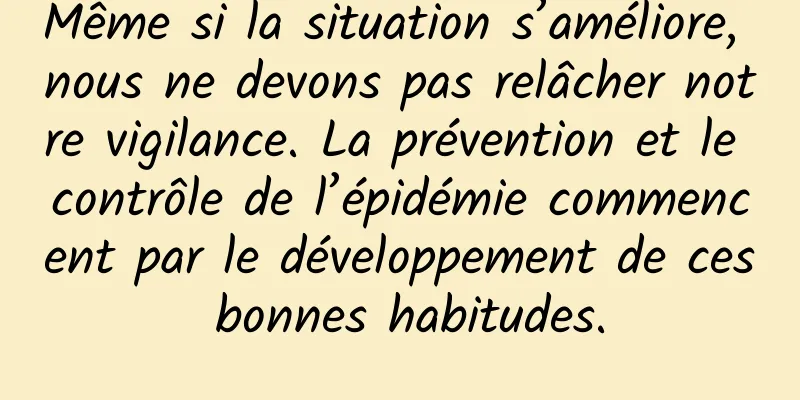 Même si la situation s’améliore, nous ne devons pas relâcher notre vigilance. La prévention et le contrôle de l’épidémie commencent par le développement de ces bonnes habitudes.