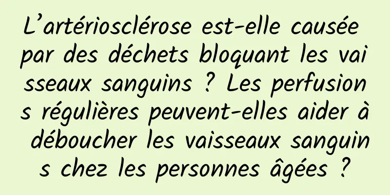 L’artériosclérose est-elle causée par des déchets bloquant les vaisseaux sanguins ? Les perfusions régulières peuvent-elles aider à déboucher les vaisseaux sanguins chez les personnes âgées ?