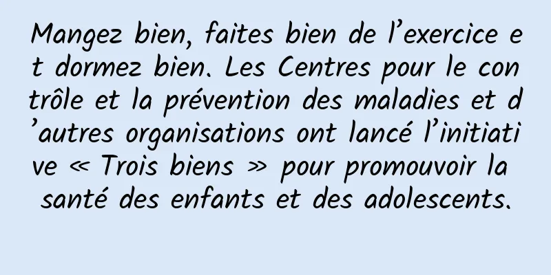 Mangez bien, faites bien de l’exercice et dormez bien. Les Centres pour le contrôle et la prévention des maladies et d’autres organisations ont lancé l’initiative « Trois biens » pour promouvoir la santé des enfants et des adolescents.