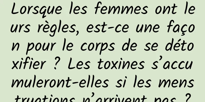 Lorsque les femmes ont leurs règles, est-ce une façon pour le corps de se détoxifier ? Les toxines s’accumuleront-elles si les menstruations n’arrivent pas ?