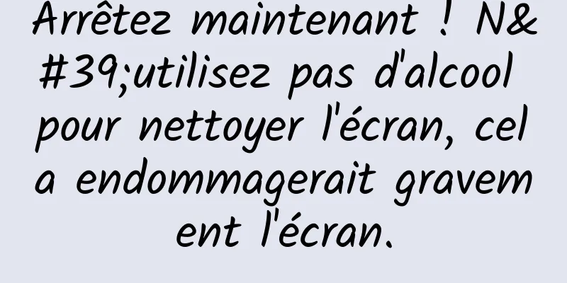 Arrêtez maintenant ! N'utilisez pas d'alcool pour nettoyer l'écran, cela endommagerait gravement l'écran.