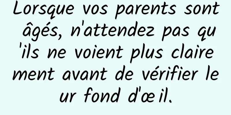 Lorsque vos parents sont âgés, n'attendez pas qu'ils ne voient plus clairement avant de vérifier leur fond d'œil.