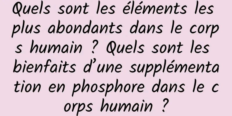 Quels sont les éléments les plus abondants dans le corps humain ? Quels sont les bienfaits d’une supplémentation en phosphore dans le corps humain ?
