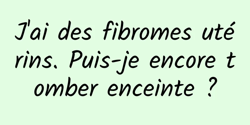 J'ai des fibromes utérins. Puis-je encore tomber enceinte ?
