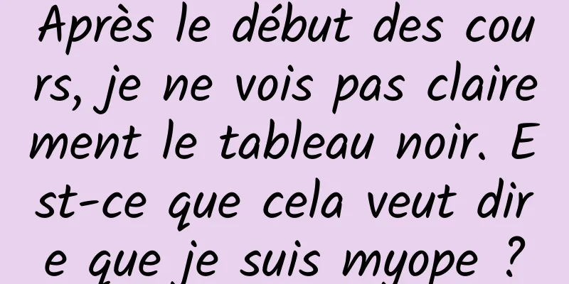 Après le début des cours, je ne vois pas clairement le tableau noir. Est-ce que cela veut dire que je suis myope ?