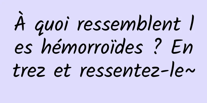 À quoi ressemblent les hémorroïdes ? Entrez et ressentez-le~