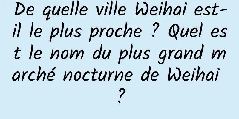 De quelle ville Weihai est-il le plus proche ? Quel est le nom du plus grand marché nocturne de Weihai ?