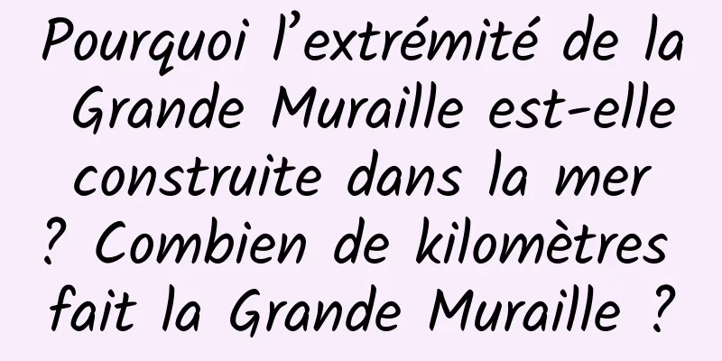 Pourquoi l’extrémité de la Grande Muraille est-elle construite dans la mer ? Combien de kilomètres fait la Grande Muraille ?