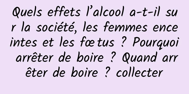 Quels effets l’alcool a-t-il sur la société, les femmes enceintes et les fœtus ? Pourquoi arrêter de boire ? Quand arrêter de boire ? collecter