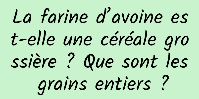 La farine d’avoine est-elle une céréale grossière ? Que sont les grains entiers ?