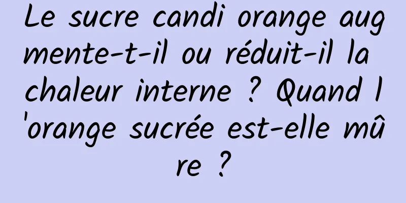 Le sucre candi orange augmente-t-il ou réduit-il la chaleur interne ? Quand l'orange sucrée est-elle mûre ?