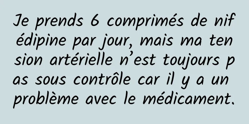 Je prends 6 comprimés de nifédipine par jour, mais ma tension artérielle n’est toujours pas sous contrôle car il y a un problème avec le médicament.