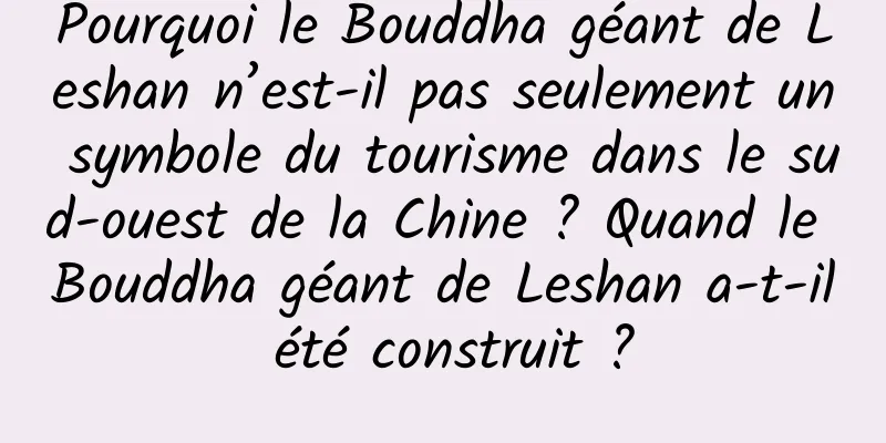 Pourquoi le Bouddha géant de Leshan n’est-il pas seulement un symbole du tourisme dans le sud-ouest de la Chine ? Quand le Bouddha géant de Leshan a-t-il été construit ?
