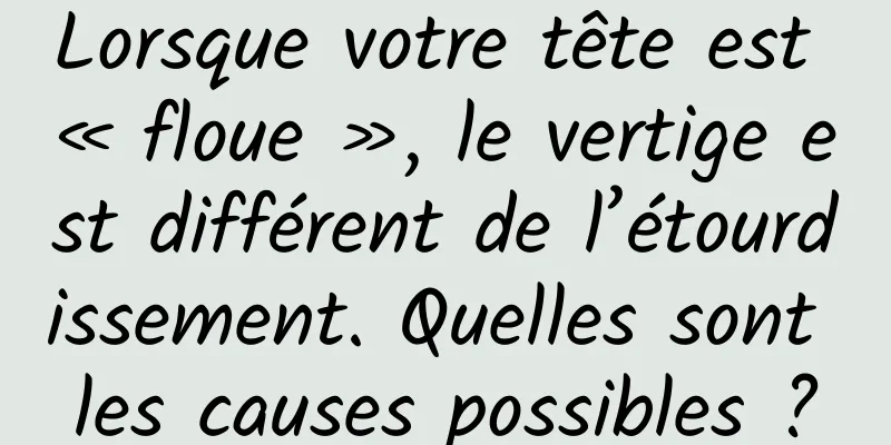 Lorsque votre tête est « floue », le vertige est différent de l’étourdissement. Quelles sont les causes possibles ?