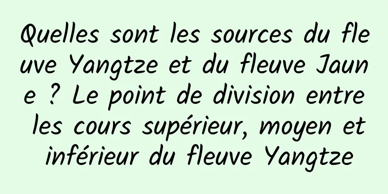Quelles sont les sources du fleuve Yangtze et du fleuve Jaune ? Le point de division entre les cours supérieur, moyen et inférieur du fleuve Yangtze