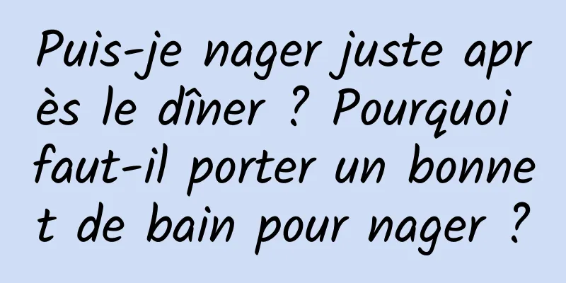 Puis-je nager juste après le dîner ? Pourquoi faut-il porter un bonnet de bain pour nager ?