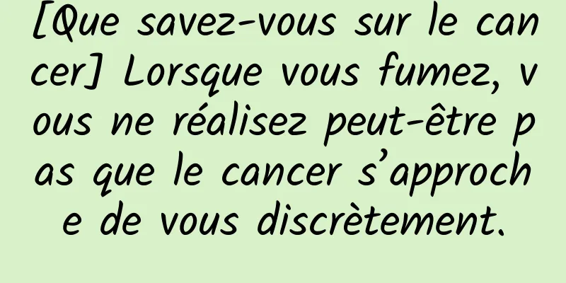 [Que savez-vous sur le cancer] Lorsque vous fumez, vous ne réalisez peut-être pas que le cancer s’approche de vous discrètement.