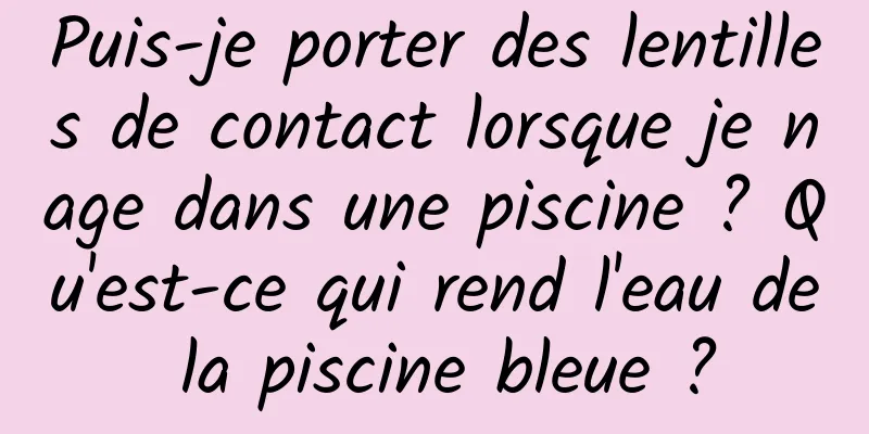 Puis-je porter des lentilles de contact lorsque je nage dans une piscine ? Qu'est-ce qui rend l'eau de la piscine bleue ?