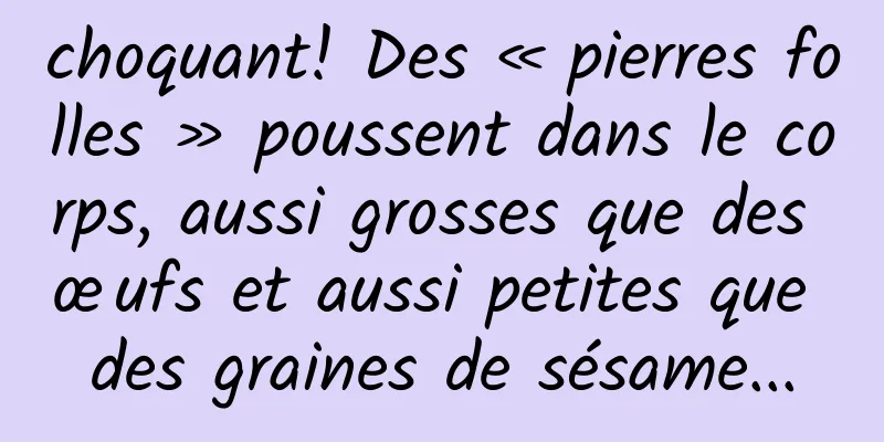choquant! Des « pierres folles » poussent dans le corps, aussi grosses que des œufs et aussi petites que des graines de sésame...