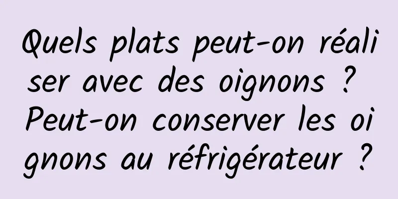 Quels plats peut-on réaliser avec des oignons ? Peut-on conserver les oignons au réfrigérateur ?