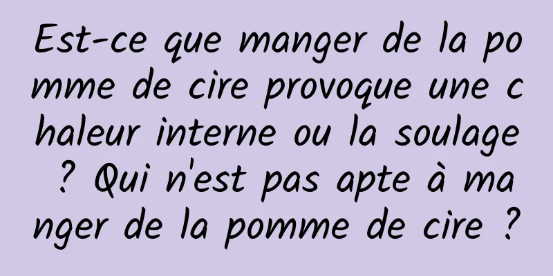 Est-ce que manger de la pomme de cire provoque une chaleur interne ou la soulage ? Qui n'est pas apte à manger de la pomme de cire ?
