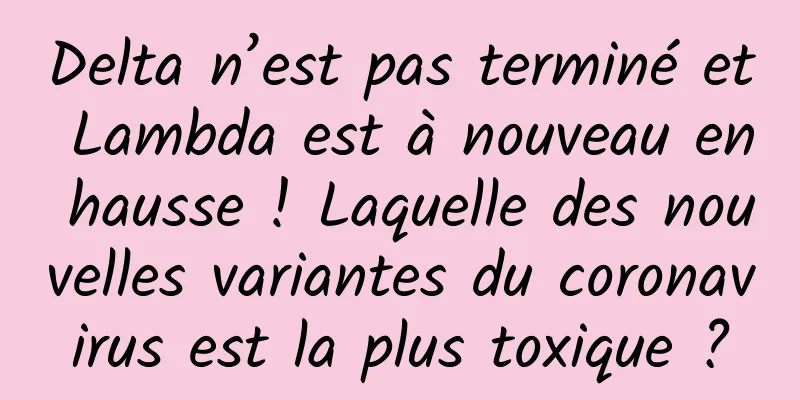 Delta n’est pas terminé et Lambda est à nouveau en hausse ! Laquelle des nouvelles variantes du coronavirus est la plus toxique ?
