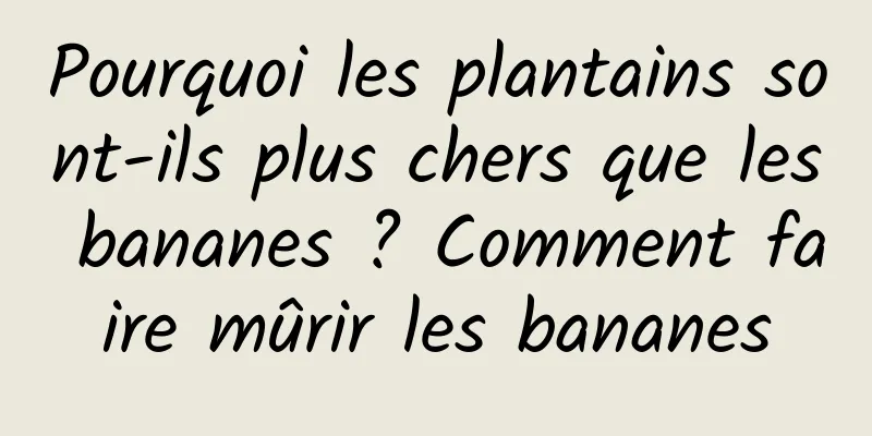Pourquoi les plantains sont-ils plus chers que les bananes ? Comment faire mûrir les bananes