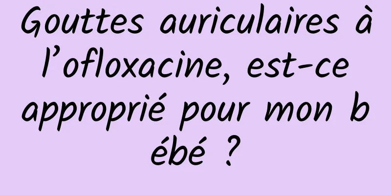Gouttes auriculaires à l’ofloxacine, est-ce approprié pour mon bébé ?