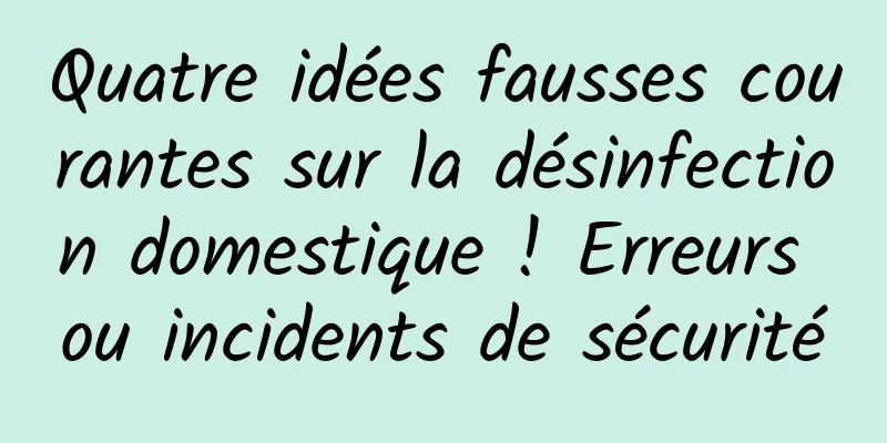 Quatre idées fausses courantes sur la désinfection domestique ! Erreurs ou incidents de sécurité