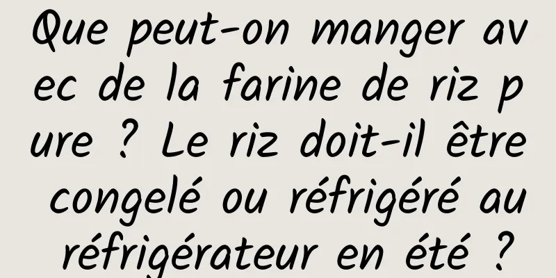 Que peut-on manger avec de la farine de riz pure ? Le riz doit-il être congelé ou réfrigéré au réfrigérateur en été ?