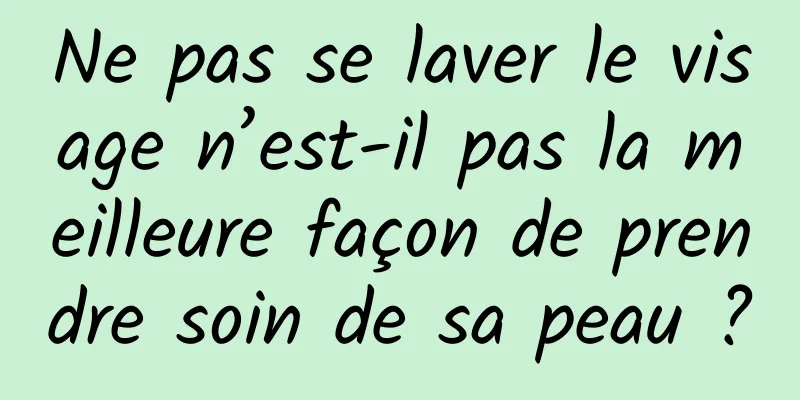 Ne pas se laver le visage n’est-il pas la meilleure façon de prendre soin de sa peau ?