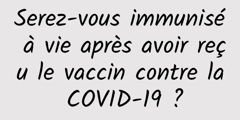 Serez-vous immunisé à vie après avoir reçu le vaccin contre la COVID-19 ?