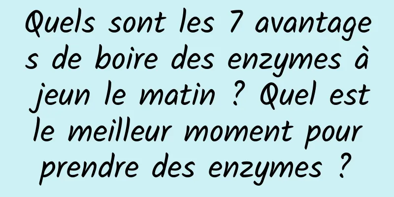 Quels sont les 7 avantages de boire des enzymes à jeun le matin ? Quel est le meilleur moment pour prendre des enzymes ?