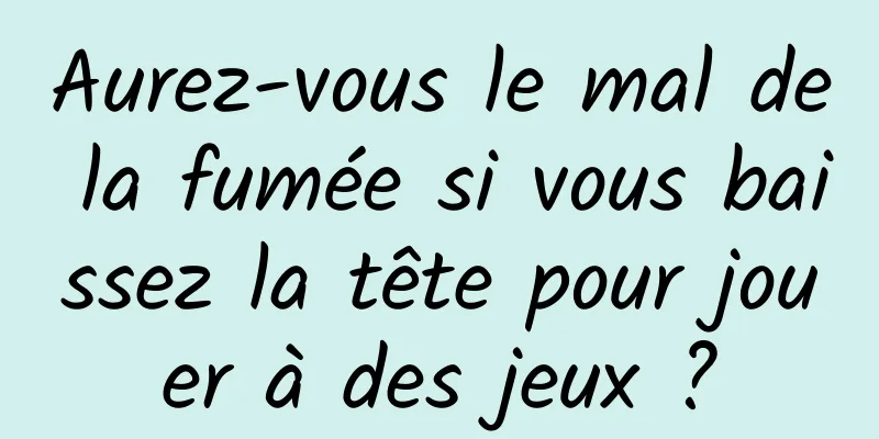 Aurez-vous le mal de la fumée si vous baissez la tête pour jouer à des jeux ?