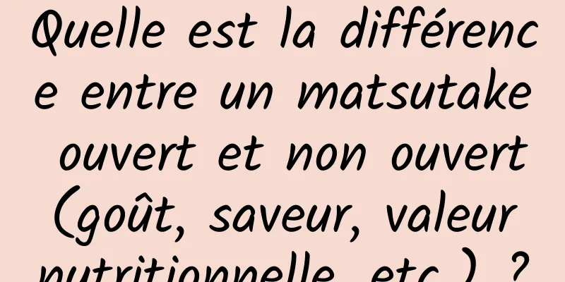 Quelle est la différence entre un matsutake ouvert et non ouvert (goût, saveur, valeur nutritionnelle, etc.) ?