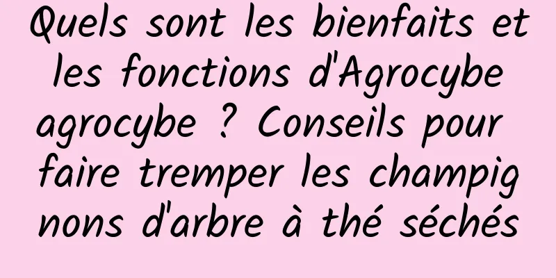Quels sont les bienfaits et les fonctions d'Agrocybe agrocybe ? Conseils pour faire tremper les champignons d'arbre à thé séchés