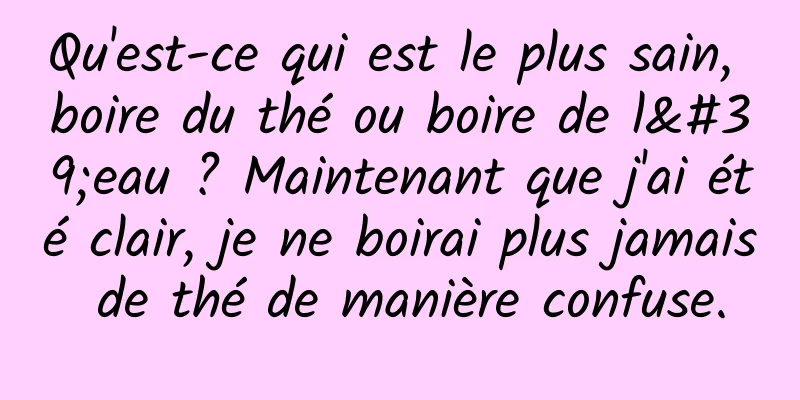 Qu'est-ce qui est le plus sain, boire du thé ou boire de l'eau ? Maintenant que j'ai été clair, je ne boirai plus jamais de thé de manière confuse.