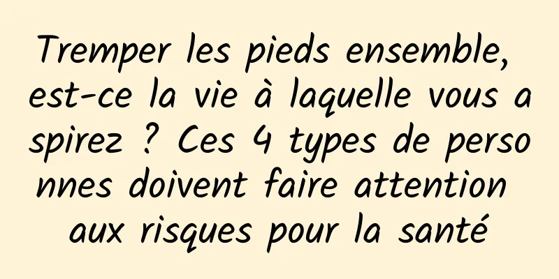 Tremper les pieds ensemble, est-ce la vie à laquelle vous aspirez ? Ces 4 types de personnes doivent faire attention aux risques pour la santé