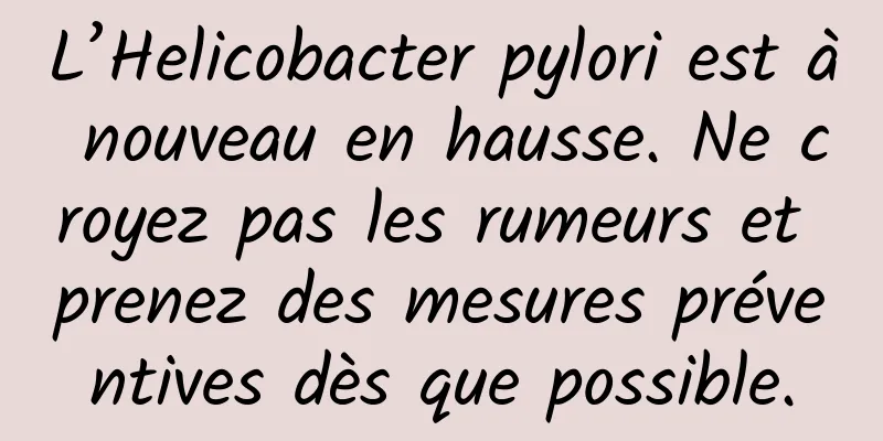 L’Helicobacter pylori est à nouveau en hausse. Ne croyez pas les rumeurs et prenez des mesures préventives dès que possible.