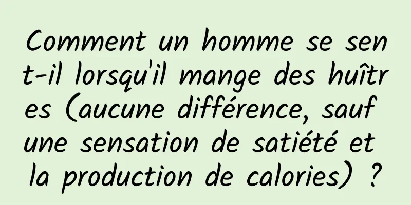 Comment un homme se sent-il lorsqu'il mange des huîtres (aucune différence, sauf une sensation de satiété et la production de calories) ?