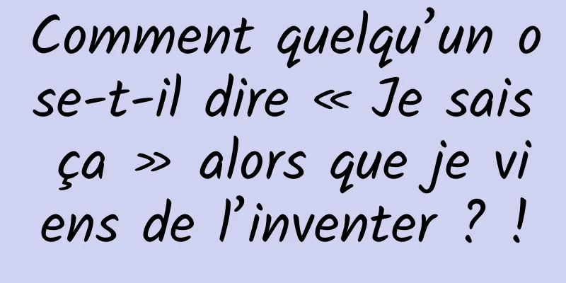 Comment quelqu’un ose-t-il dire « Je sais ça » alors que je viens de l’inventer ? !