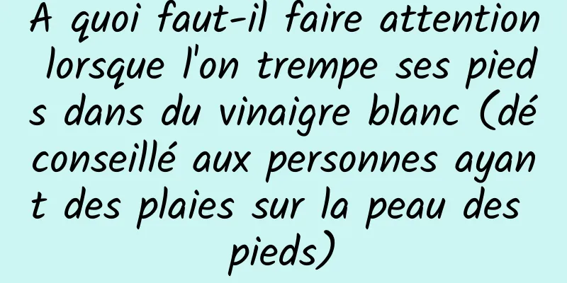 À quoi faut-il faire attention lorsque l'on trempe ses pieds dans du vinaigre blanc (déconseillé aux personnes ayant des plaies sur la peau des pieds)